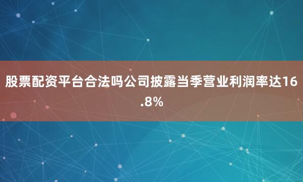 股票配资平台合法吗公司披露当季营业利润率达16.8%