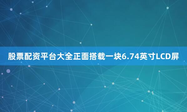 股票配资平台大全正面搭载一块6.74英寸LCD屏