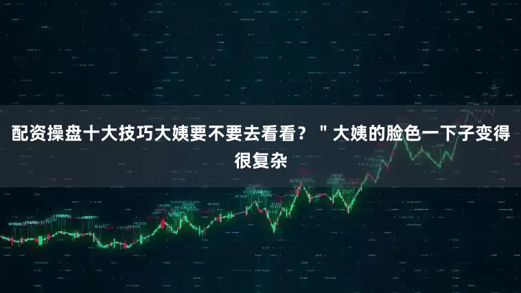 配资操盘十大技巧大姨要不要去看看？＂大姨的脸色一下子变得很复杂