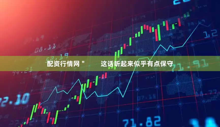 配资行情网＂        这话听起来似乎有点保守
